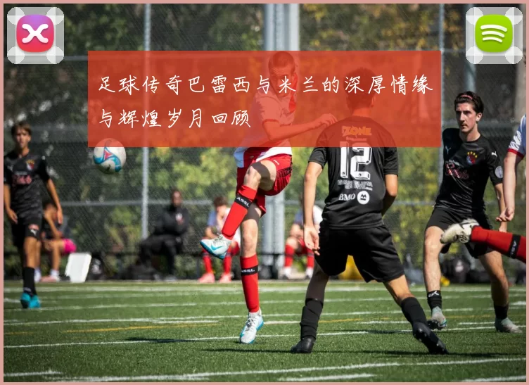 足球传奇巴雷西与米兰的深厚情缘与辉煌岁月回顾