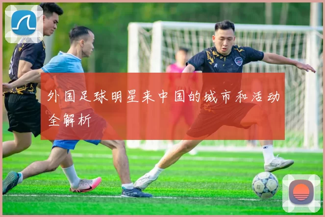 外国足球明星来中国的城市和活动全解析