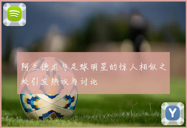 阿兰德龙与足球明星的惊人相似之处引发热议与讨论