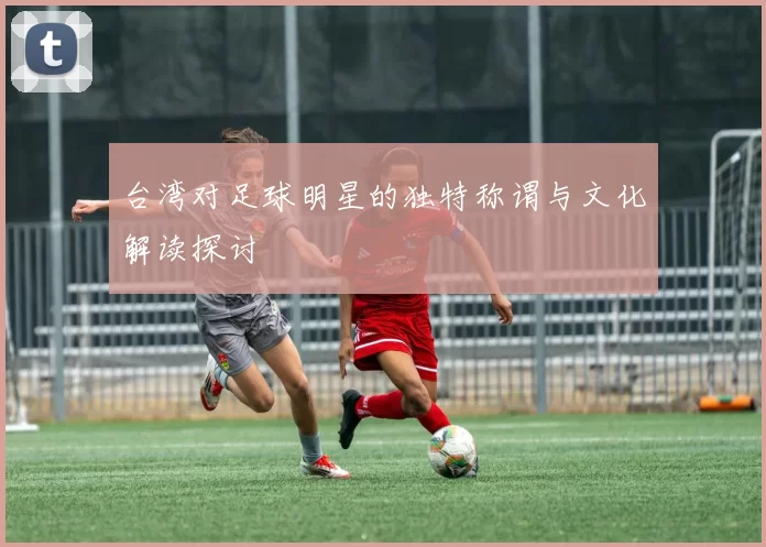 台湾对足球明星的独特称谓与文化解读探讨