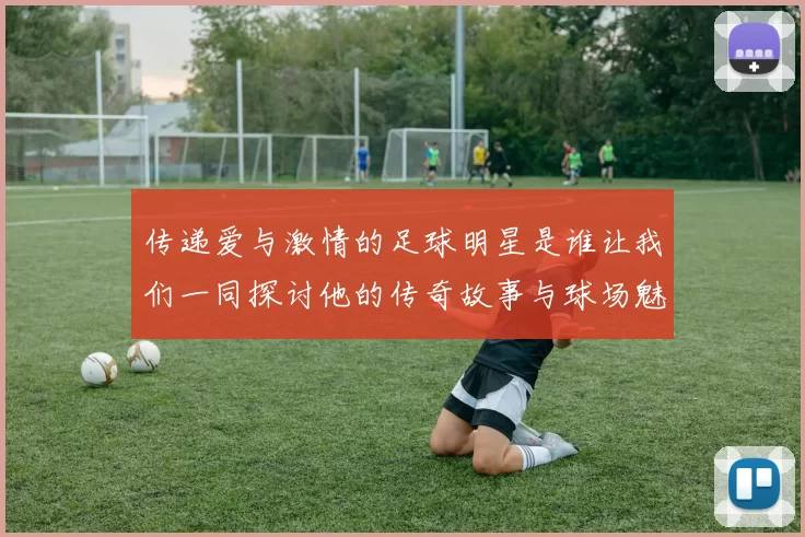 传递爱与激情的足球明星是谁让我们一同探讨他的传奇故事与球场魅力
