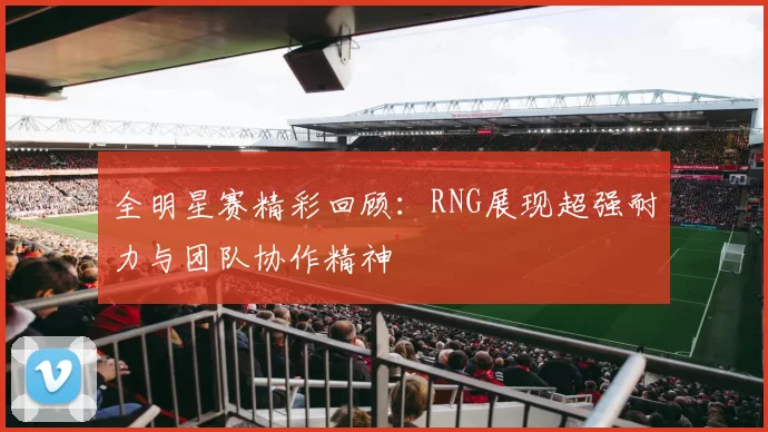 全明星赛精彩回顾：RNG展现超强耐力与团队协作精神