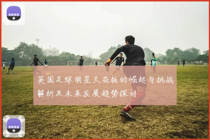 英国足球明星天花板的崛起与挑战解析及未来发展趋势探讨