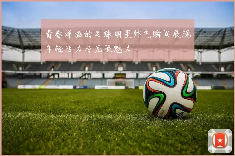 青春洋溢的足球明星帅气瞬间展现年轻活力与无限魅力
