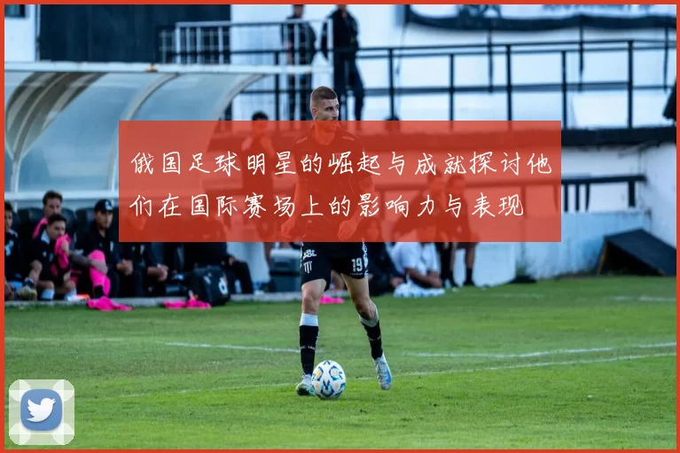 俄国足球明星的崛起与成就探讨他们在国际赛场上的影响力与表现