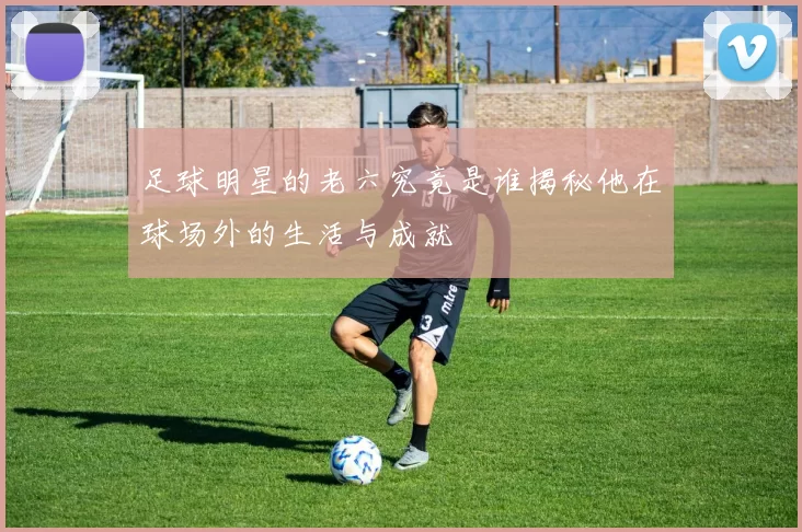 足球明星的老六究竟是谁揭秘他在球场外的生活与成就