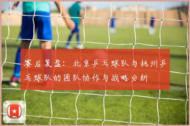赛后复盘：北京乒乓球队与杭州乒乓球队的团队协作与战略分析