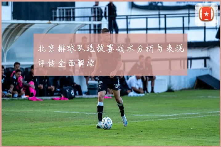 北京排球队选拔赛战术分析与表现评估全面解读