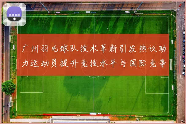 广州羽毛球队技术革新引发热议助力运动员提升竞技水平与国际竞争力