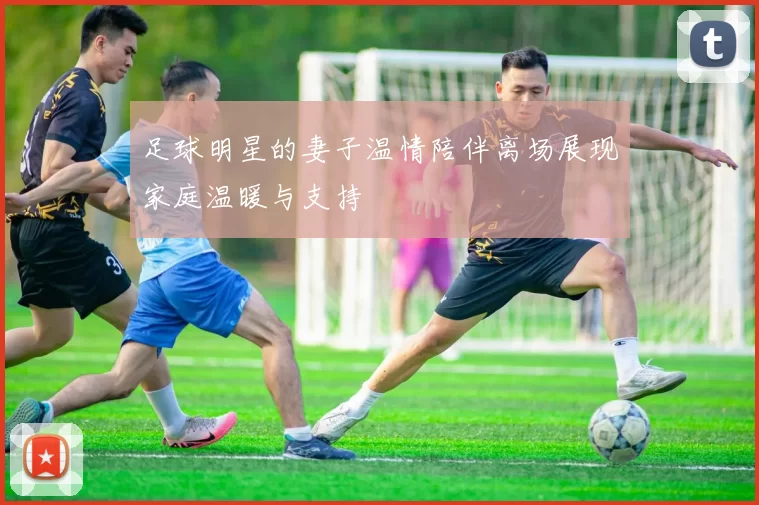 足球明星的妻子温情陪伴离场展现家庭温暖与支持