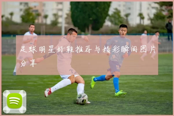 足球明星好鞋推荐与精彩瞬间图片分享
