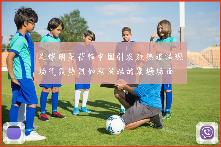 足球明星莅临中国引发狂热追捧现场气氛热烈如潮涌动的震撼场面