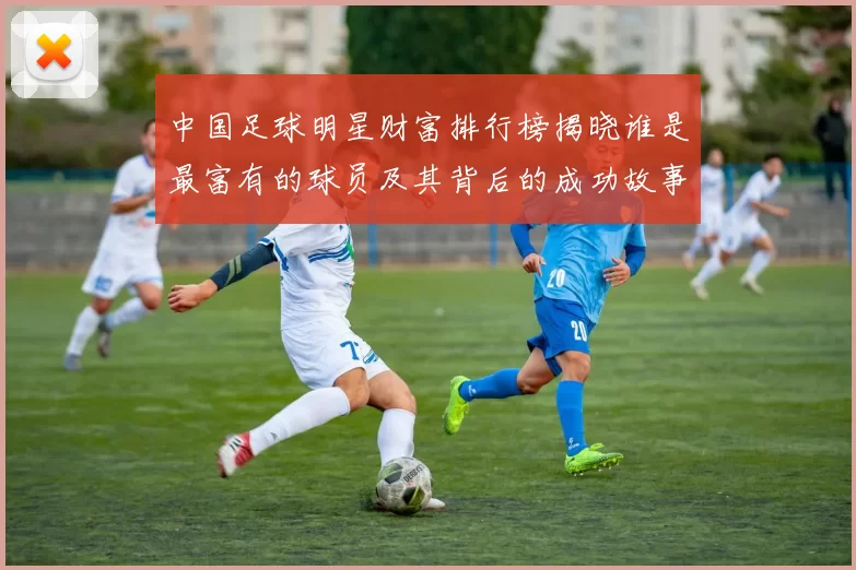中国足球明星财富排行榜揭晓谁是最富有的球员及其背后的成功故事