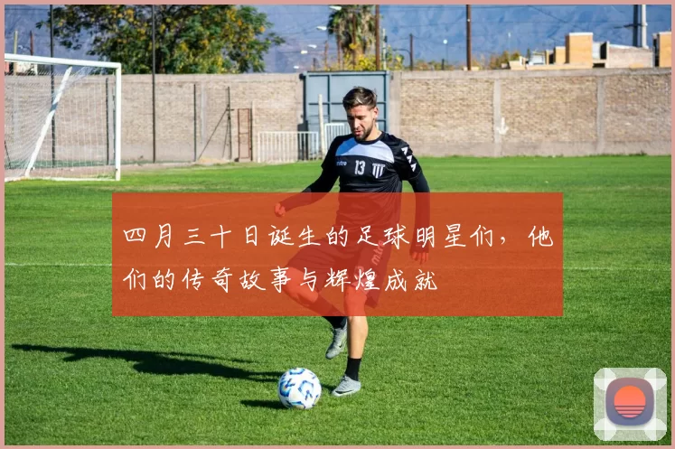 四月三十日诞生的足球明星们，他们的传奇故事与辉煌成就