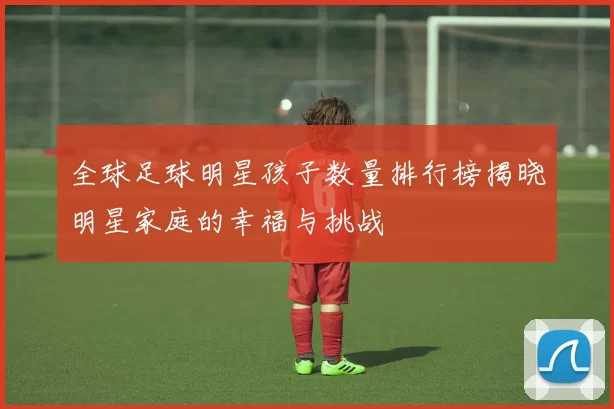全球足球明星孩子数量排行榜揭晓明星家庭的幸福与挑战