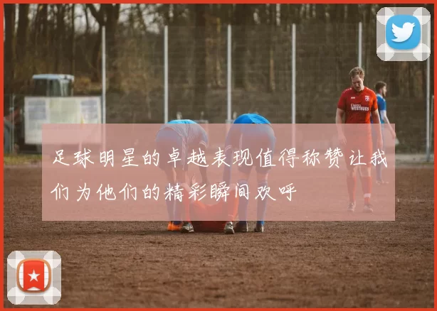足球明星的卓越表现值得称赞让我们为他们的精彩瞬间欢呼