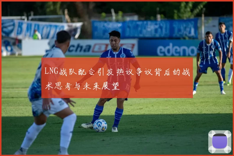 LNG战队配合引发热议争议背后的战术思考与未来展望