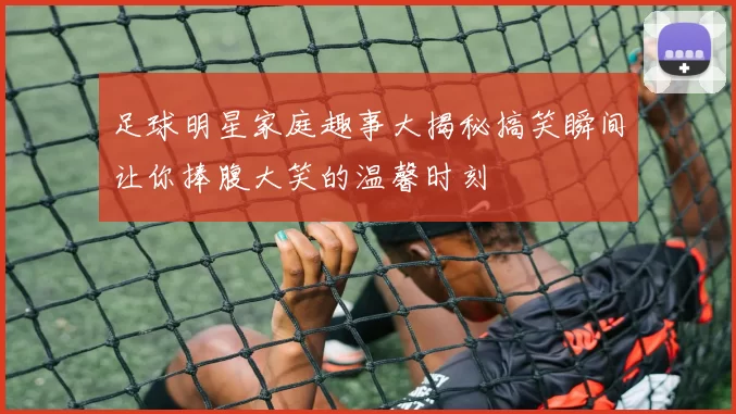 足球明星家庭趣事大揭秘搞笑瞬间让你捧腹大笑的温馨时刻