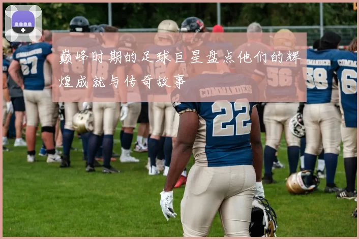 巅峰时期的足球巨星盘点他们的辉煌成就与传奇故事