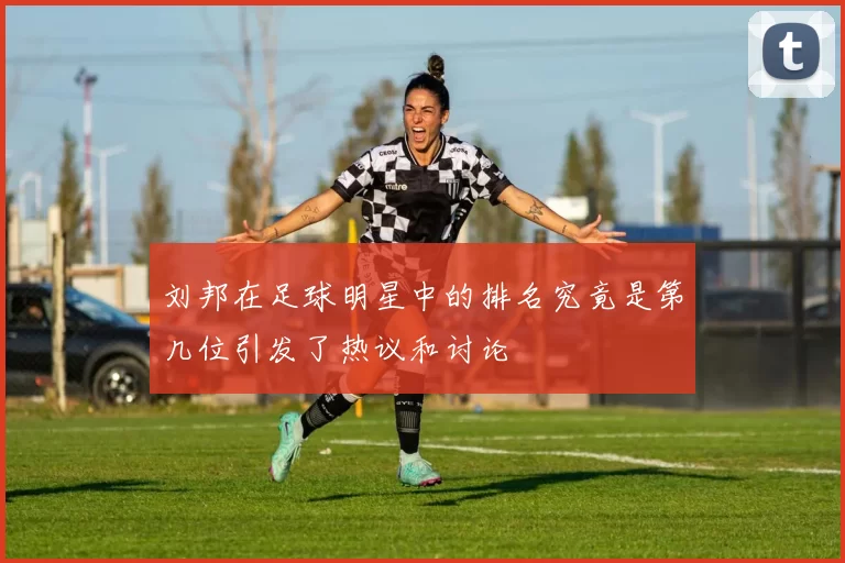 刘邦在足球明星中的排名究竟是第几位引发了热议和讨论