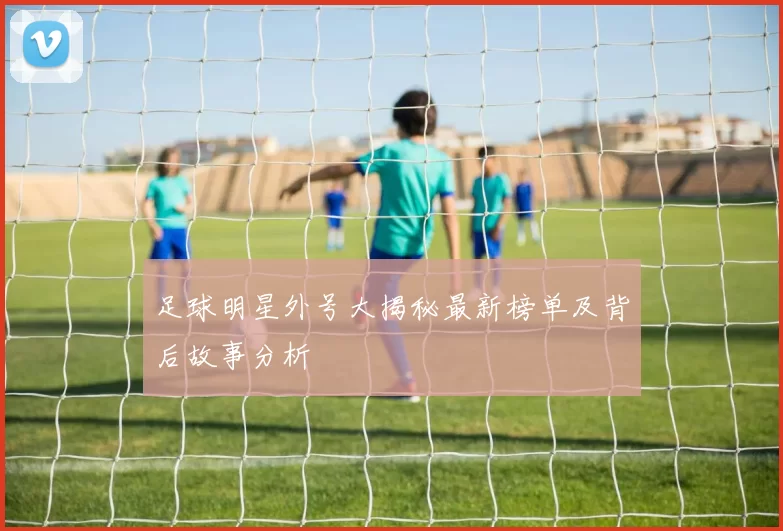 足球明星外号大揭秘最新榜单及背后故事分析