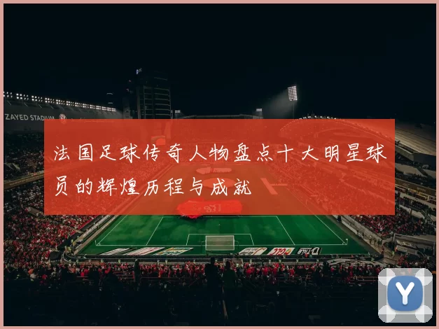 法国足球传奇人物盘点十大明星球员的辉煌历程与成就
