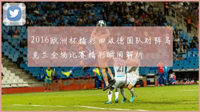 2016欧洲杯精彩回放德国队对阵乌克兰全场比赛精彩瞬间解析