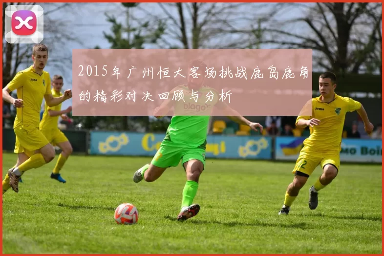2015年广州恒大客场挑战鹿岛鹿角的精彩对决回顾与分析
