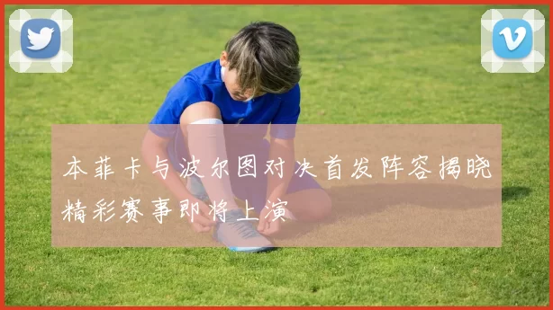 本菲卡与波尔图对决首发阵容揭晓精彩赛事即将上演