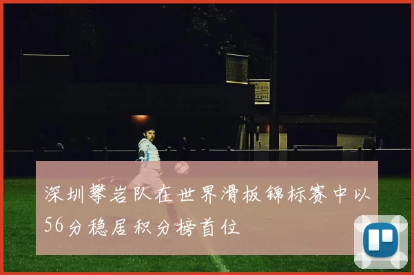 深圳攀岩队在世界滑板锦标赛中以56分稳居积分榜首位