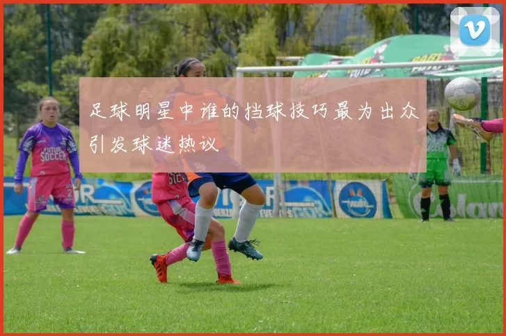 足球明星中谁的挡球技巧最为出众引发球迷热议