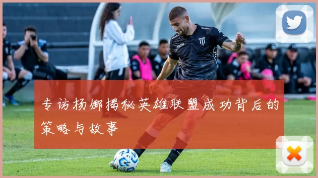专访杨娜揭秘英雄联盟成功背后的策略与故事