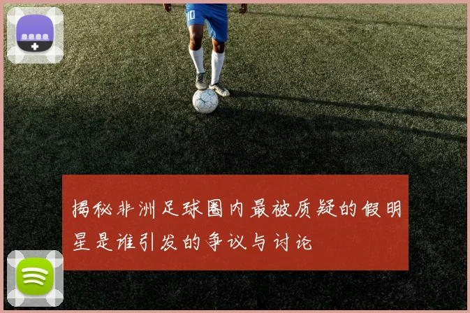 揭秘非洲足球圈内最被质疑的假明星是谁引发的争议与讨论