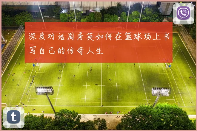 深度对话周秀英如何在篮球场上书写自己的传奇人生