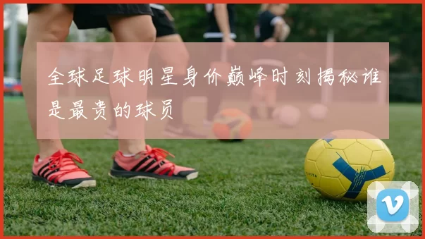 全球足球明星身价巅峰时刻揭秘谁是最贵的球员