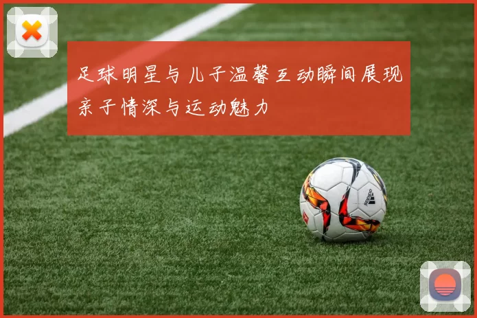 足球明星与儿子温馨互动瞬间展现亲子情深与运动魅力