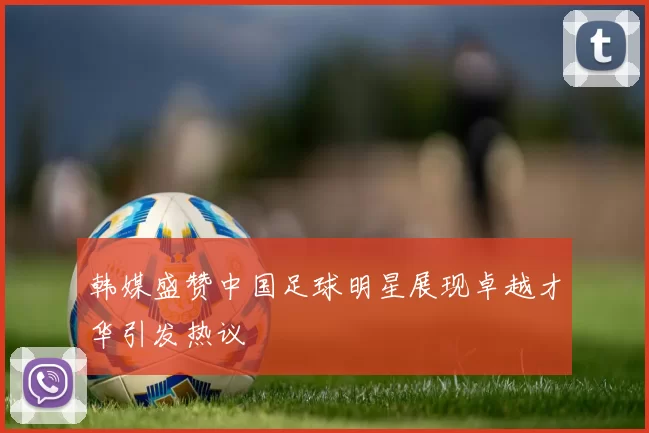 韩媒盛赞中国足球明星展现卓越才华引发热议